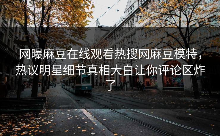 网曝麻豆在线观看热搜网麻豆模特，热议明星细节真相大白让你评论区炸了