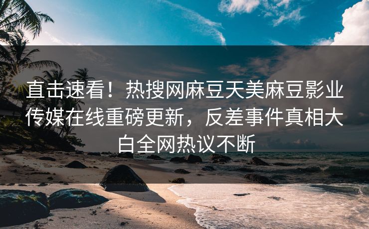 直击速看！热搜网麻豆天美麻豆影业传媒在线重磅更新，反差事件真相大白全网热议不断