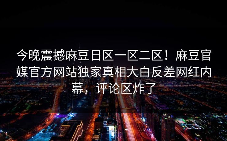 今晚震撼麻豆日区一区二区！麻豆官媒官方网站独家真相大白反差网红内幕，评论区炸了
