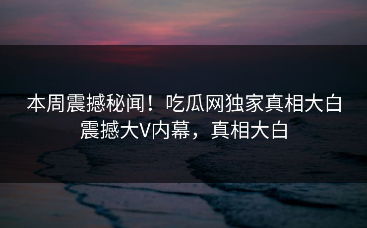 本周震撼秘闻！吃瓜网独家真相大白震撼大V内幕，真相大白