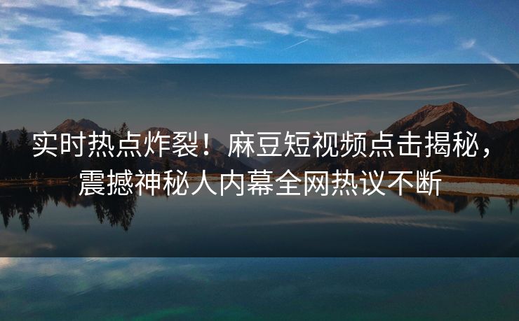 实时热点炸裂！麻豆短视频点击揭秘，震撼神秘人内幕全网热议不断