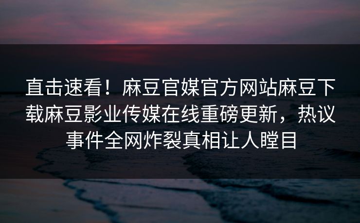 直击速看！麻豆官媒官方网站麻豆下载麻豆影业传媒在线重磅更新，热议事件全网炸裂真相让人瞠目