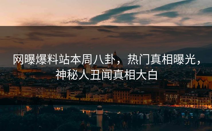 网曝爆料站本周八卦，热门真相曝光，神秘人丑闻真相大白