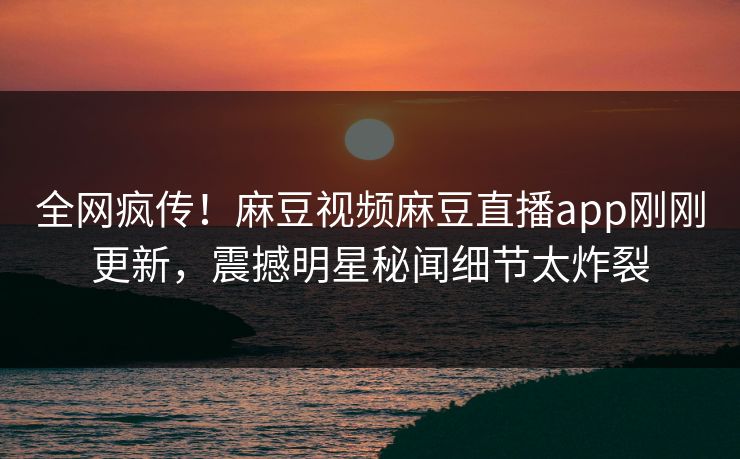 全网疯传！麻豆视频麻豆直播app刚刚更新，震撼明星秘闻细节太炸裂