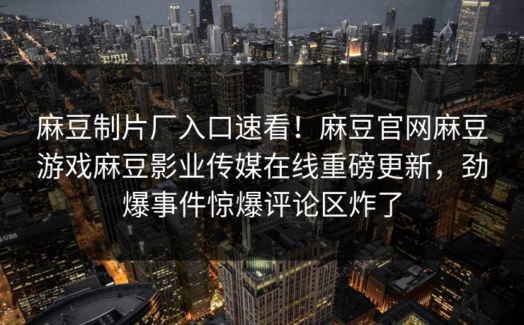 麻豆制片厂入口速看！麻豆官网麻豆游戏麻豆影业传媒在线重磅更新，劲爆事件惊爆评论区炸了