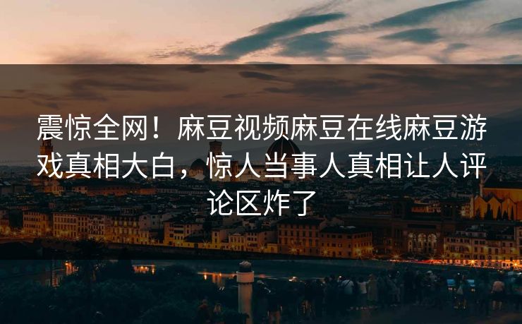 震惊全网！麻豆视频麻豆在线麻豆游戏真相大白，惊人当事人真相让人评论区炸了