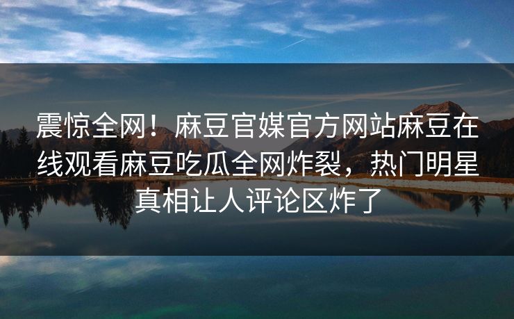 震惊全网！麻豆官媒官方网站麻豆在线观看麻豆吃瓜全网炸裂，热门明星真相让人评论区炸了