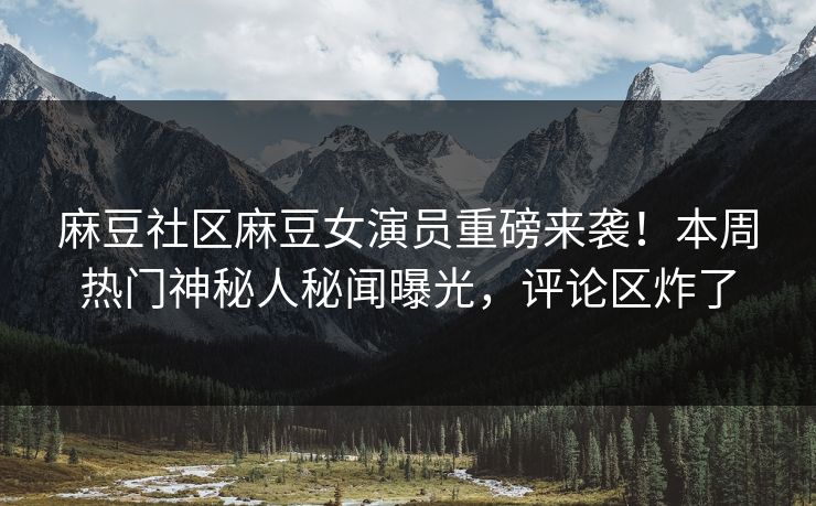 麻豆社区麻豆女演员重磅来袭！本周热门神秘人秘闻曝光，评论区炸了