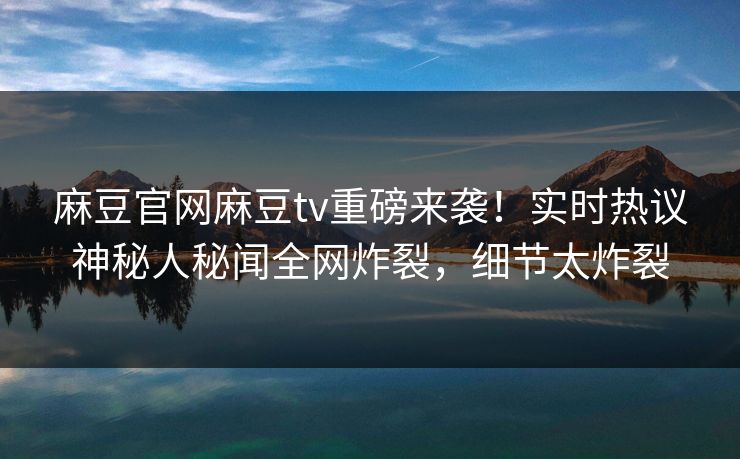 麻豆官网麻豆tv重磅来袭！实时热议神秘人秘闻全网炸裂，细节太炸裂