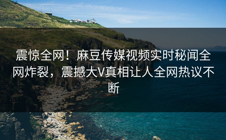 震惊全网！麻豆传媒视频实时秘闻全网炸裂，震撼大V真相让人全网热议不断