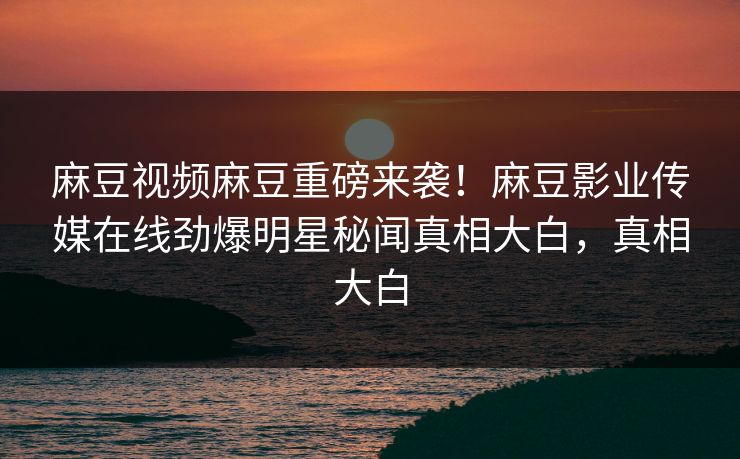 麻豆视频麻豆重磅来袭！麻豆影业传媒在线劲爆明星秘闻真相大白，真相大白