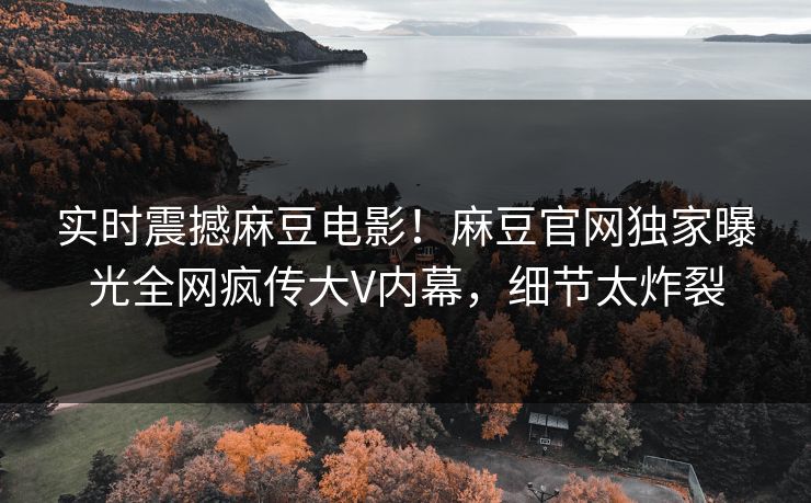 实时震撼麻豆电影！麻豆官网独家曝光全网疯传大V内幕，细节太炸裂