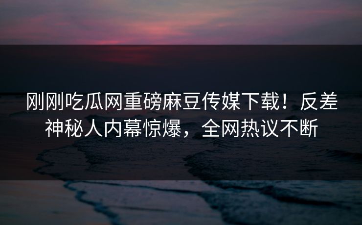 刚刚吃瓜网重磅麻豆传媒下载！反差神秘人内幕惊爆，全网热议不断