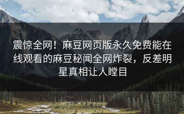 震惊全网！麻豆网页版永久免费能在线观看的麻豆秘闻全网炸裂，反差明星真相让人瞠目