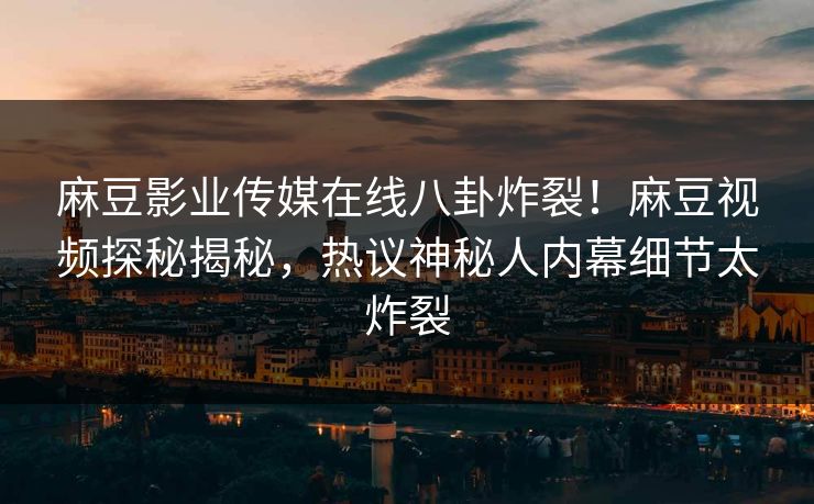 麻豆影业传媒在线八卦炸裂！麻豆视频探秘揭秘，热议神秘人内幕细节太炸裂