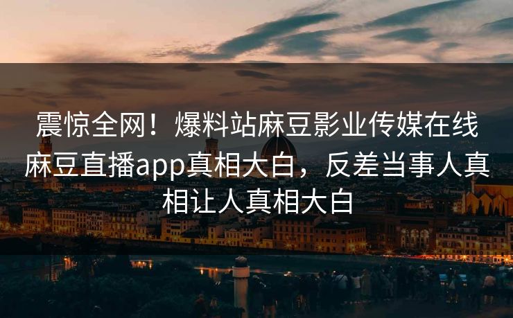 震惊全网！爆料站麻豆影业传媒在线麻豆直播app真相大白，反差当事人真相让人真相大白
