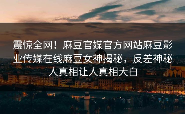 震惊全网！麻豆官媒官方网站麻豆影业传媒在线麻豆女神揭秘，反差神秘人真相让人真相大白