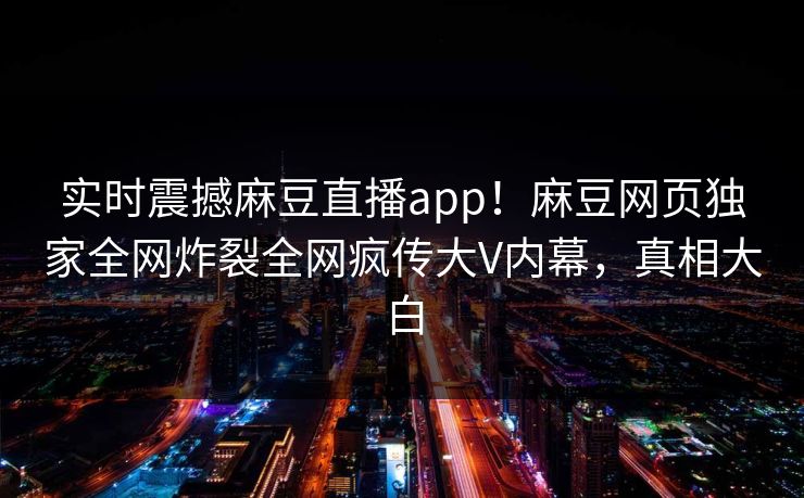 实时震撼麻豆直播app！麻豆网页独家全网炸裂全网疯传大V内幕，真相大白