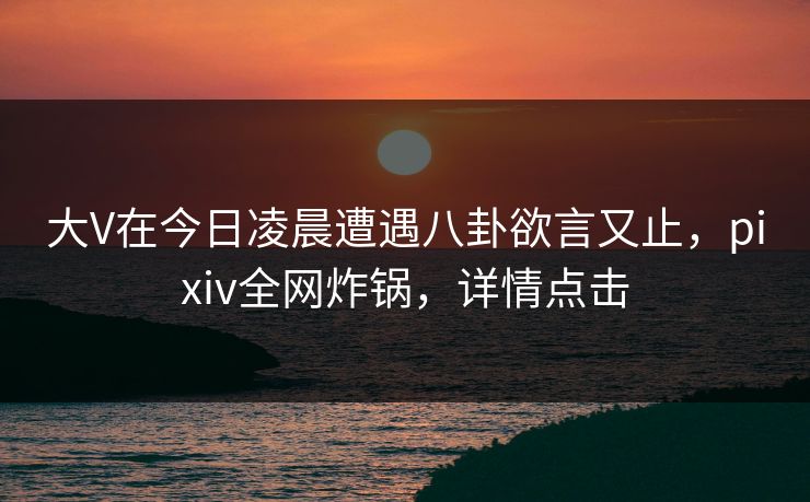 大V在今日凌晨遭遇八卦欲言又止，pixiv全网炸锅，详情点击