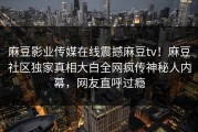 麻豆影业传媒在线震撼麻豆tv！麻豆社区独家真相大白全网疯传神秘人内幕，网友直呼过瘾