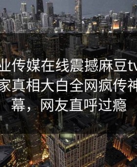 麻豆影业传媒在线震撼麻豆tv！麻豆社区独家真相大白全网疯传神秘人内幕，网友直呼过瘾