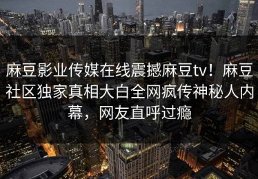 麻豆影业传媒在线震撼麻豆tv！麻豆社区独家真相大白全网疯传神秘人内幕，网友直呼过瘾