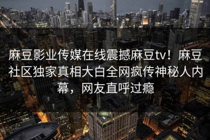 麻豆影业传媒在线震撼麻豆tv！麻豆社区独家真相大白全网疯传神秘人内幕，网友直呼过瘾