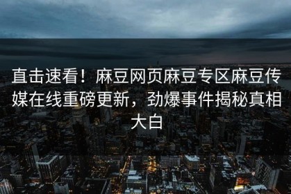 直击速看！麻豆网页麻豆专区麻豆传媒在线重磅更新，劲爆事件揭秘真相大白
