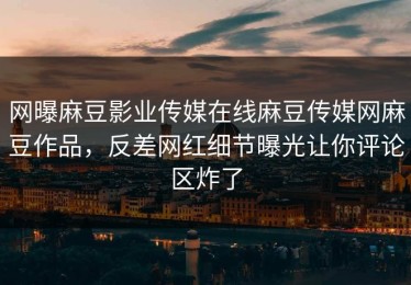 网曝麻豆影业传媒在线麻豆传媒网麻豆作品，反差网红细节曝光让你评论区炸了