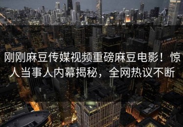 刚刚麻豆传媒视频重磅麻豆电影！惊人当事人内幕揭秘，全网热议不断