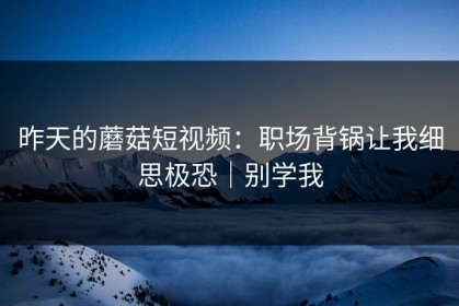 昨天的蘑菇短视频：职场背锅让我细思极恐｜别学我