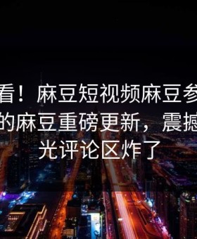 点击速看！麻豆短视频麻豆参数能在线观看的麻豆重磅更新，震撼事件曝光评论区炸了