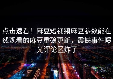 点击速看！麻豆短视频麻豆参数能在线观看的麻豆重磅更新，震撼事件曝光评论区炸了