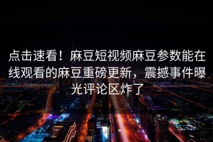 点击速看！麻豆短视频麻豆参数能在线观看的麻豆重磅更新，震撼事件曝光评论区炸了
