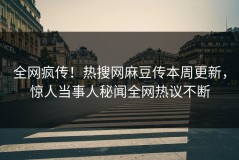 全网疯传！热搜网麻豆传本周更新，惊人当事人秘闻全网热议不断
