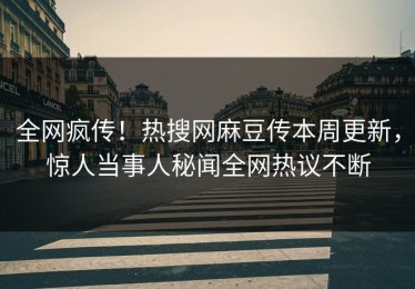 全网疯传！热搜网麻豆传本周更新，惊人当事人秘闻全网热议不断