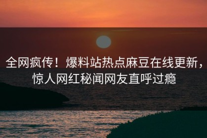 全网疯传！爆料站热点麻豆在线更新，惊人网红秘闻网友直呼过瘾