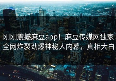 刚刚震撼麻豆app！麻豆传媒网独家全网炸裂劲爆神秘人内幕，真相大白