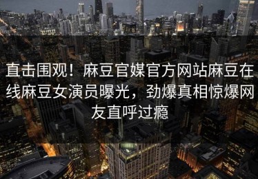 直击围观！麻豆官媒官方网站麻豆在线麻豆女演员曝光，劲爆真相惊爆网友直呼过瘾