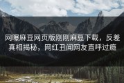 网曝麻豆网页版刚刚麻豆下载，反差真相揭秘，网红丑闻网友直呼过瘾