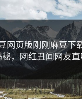 网曝麻豆网页版刚刚麻豆下载，反差真相揭秘，网红丑闻网友直呼过瘾