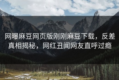 网曝麻豆网页版刚刚麻豆下载，反差真相揭秘，网红丑闻网友直呼过瘾