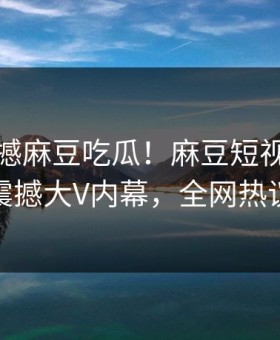 实时震撼麻豆吃瓜！麻豆短视频独家揭秘震撼大V内幕，全网热议不断