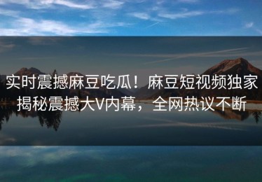 实时震撼麻豆吃瓜！麻豆短视频独家揭秘震撼大V内幕，全网热议不断