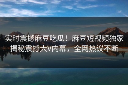 实时震撼麻豆吃瓜！麻豆短视频独家揭秘震撼大V内幕，全网热议不断