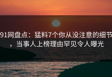 91网盘点：猛料7个你从没注意的细节，当事人上榜理由罕见令人曝光
