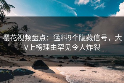 樱花视频盘点：猛料9个隐藏信号，大V上榜理由罕见令人炸裂