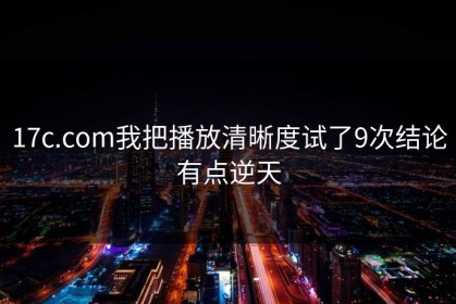 17c.com我把播放清晰度试了9次结论有点逆天
