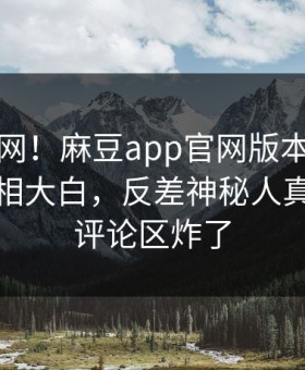震惊全网！麻豆app官网版本周麻豆免费真相大白，反差神秘人真相让人评论区炸了