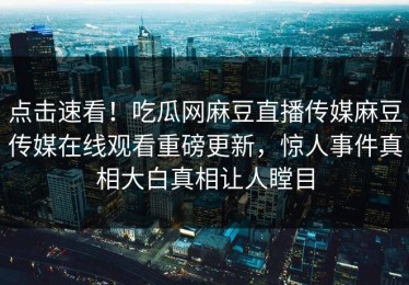 点击速看！吃瓜网麻豆直播传媒麻豆传媒在线观看重磅更新，惊人事件真相大白真相让人瞠目